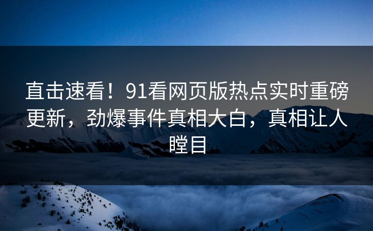 直击速看！91看网页版热点实时重磅更新，劲爆事件真相大白，真相让人瞠目
