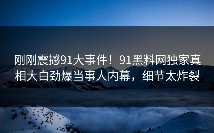 刚刚震撼91大事件！91黑料网独家真相大白劲爆当事人内幕，细节太炸裂