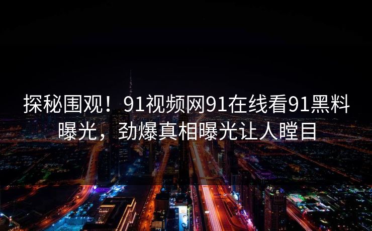 探秘围观！91视频网91在线看91黑料曝光，劲爆真相曝光让人瞠目