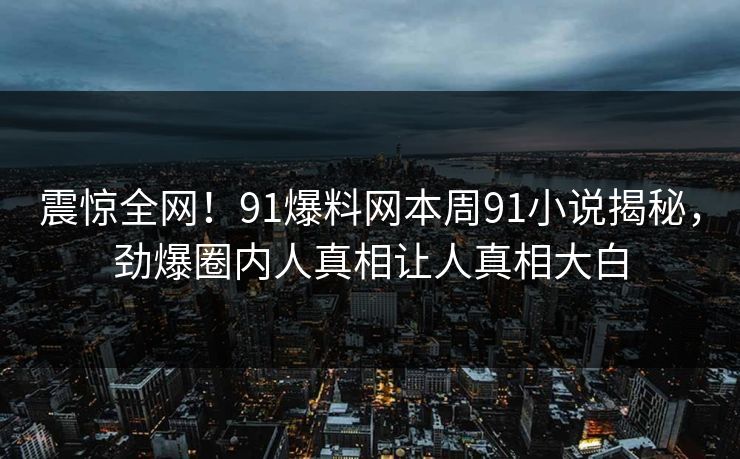 震惊全网！91爆料网本周91小说揭秘，劲爆圈内人真相让人真相大白