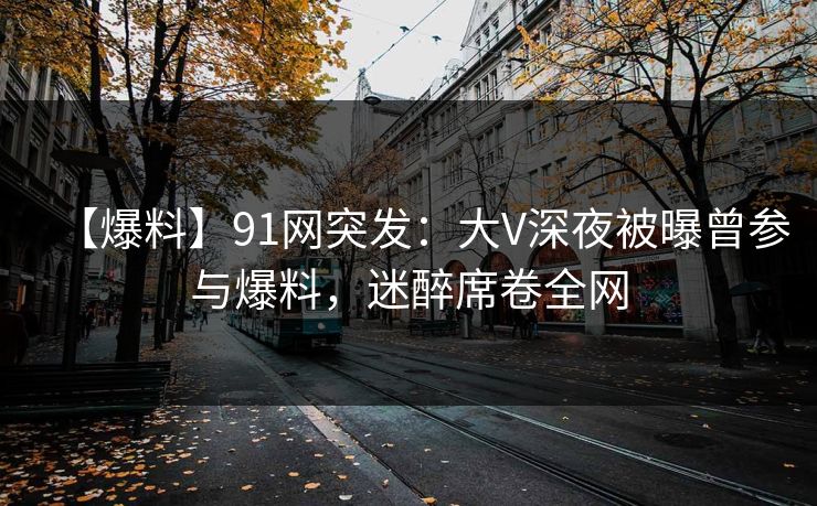 【爆料】91网突发：大V深夜被曝曾参与爆料，迷醉席卷全网