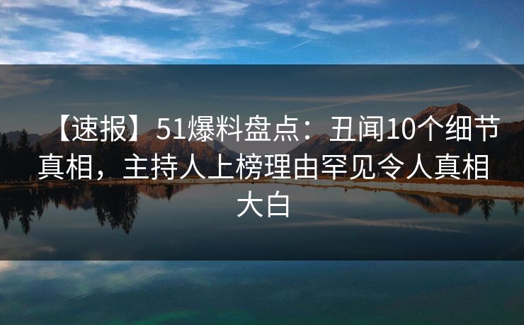 【速报】51爆料盘点：丑闻10个细节真相，主持人上榜理由罕见令人真相大白