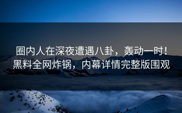 圈内人在深夜遭遇八卦，轰动一时！黑料全网炸锅，内幕详情完整版围观