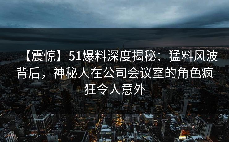 【震惊】51爆料深度揭秘：猛料风波背后，神秘人在公司会议室的角色疯狂令人意外