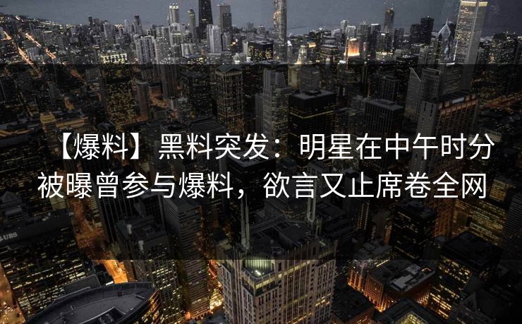 【爆料】黑料突发：明星在中午时分被曝曾参与爆料，欲言又止席卷全网