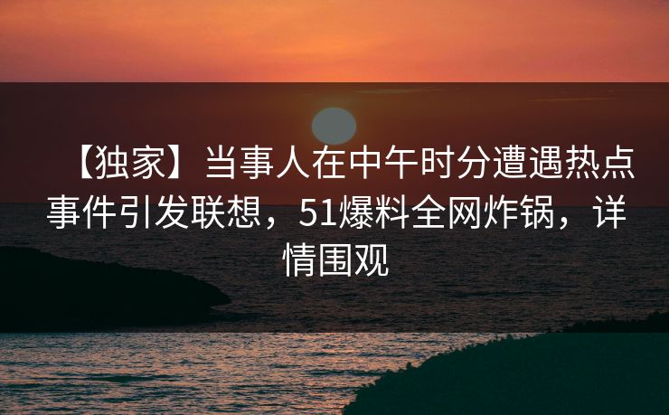 【独家】当事人在中午时分遭遇热点事件引发联想，51爆料全网炸锅，详情围观