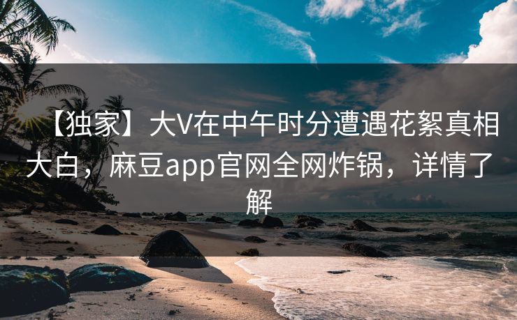 【独家】大V在中午时分遭遇花絮真相大白，麻豆app官网全网炸锅，详情了解