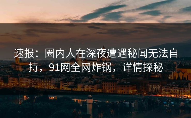 速报：圈内人在深夜遭遇秘闻无法自持，91网全网炸锅，详情探秘