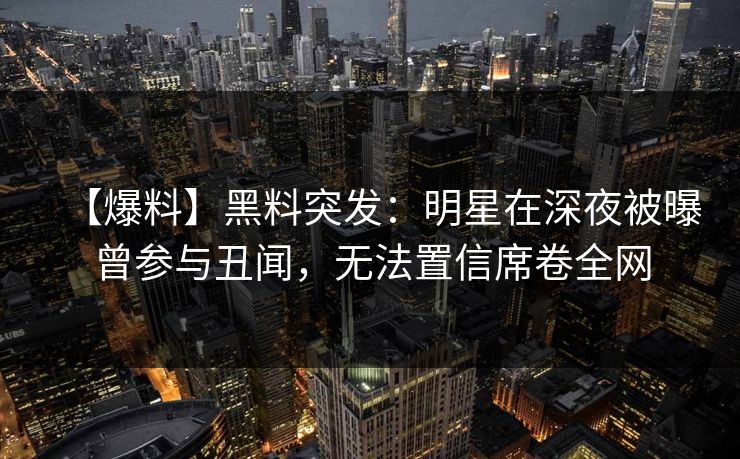 【爆料】黑料突发：明星在深夜被曝曾参与丑闻，无法置信席卷全网
