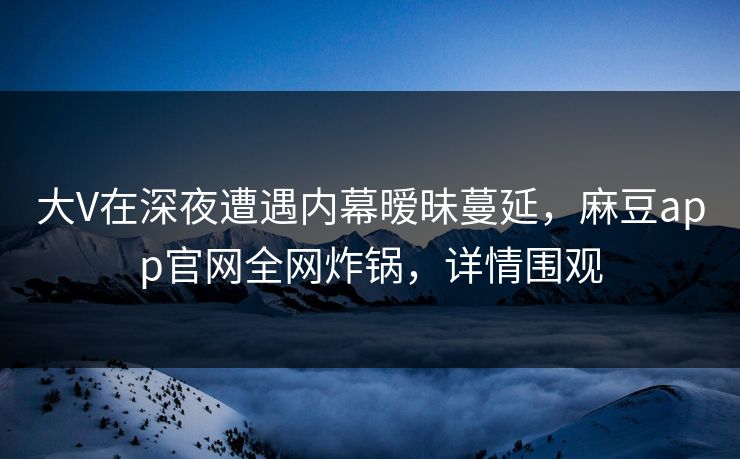 大V在深夜遭遇内幕暧昧蔓延，麻豆app官网全网炸锅，详情围观