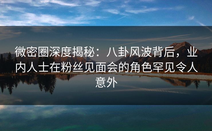 微密圈深度揭秘：八卦风波背后，业内人士在粉丝见面会的角色罕见令人意外