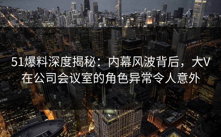 51爆料深度揭秘：内幕风波背后，大V在公司会议室的角色异常令人意外