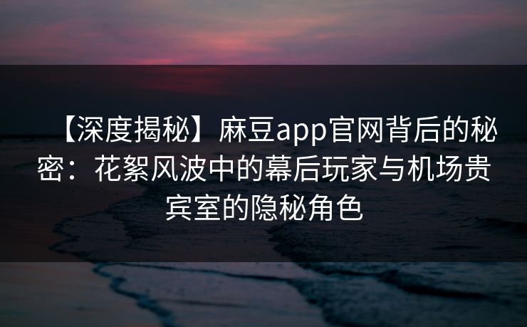 【深度揭秘】麻豆app官网背后的秘密：花絮风波中的幕后玩家与机场贵宾室的隐秘角色