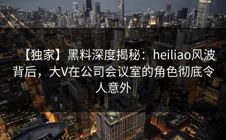 【独家】黑料深度揭秘：heiliao风波背后，大V在公司会议室的角色彻底令人意外