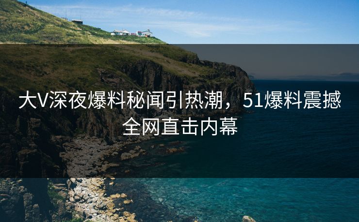 大V深夜爆料秘闻引热潮，51爆料震撼全网直击内幕