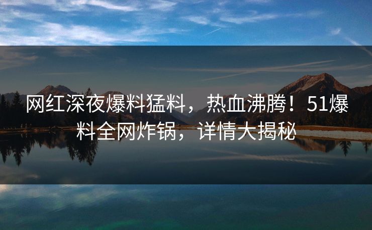 网红深夜爆料猛料，热血沸腾！51爆料全网炸锅，详情大揭秘