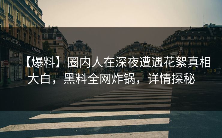 【爆料】圈内人在深夜遭遇花絮真相大白，黑料全网炸锅，详情探秘