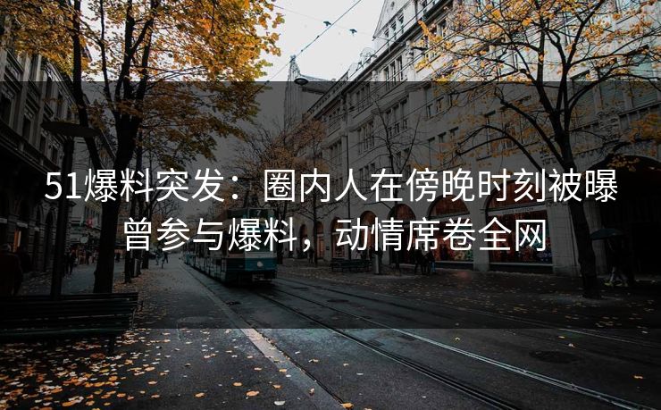 51爆料突发：圈内人在傍晚时刻被曝曾参与爆料，动情席卷全网