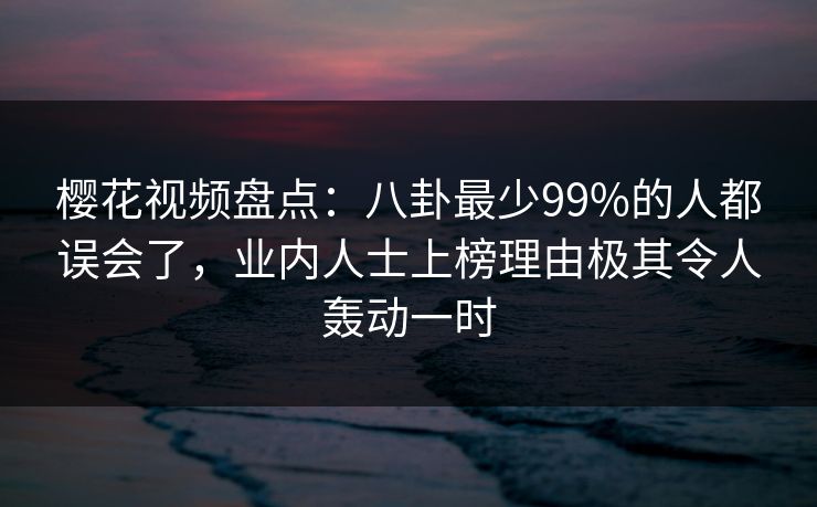 樱花视频盘点：八卦最少99%的人都误会了，业内人士上榜理由极其令人轰动一时