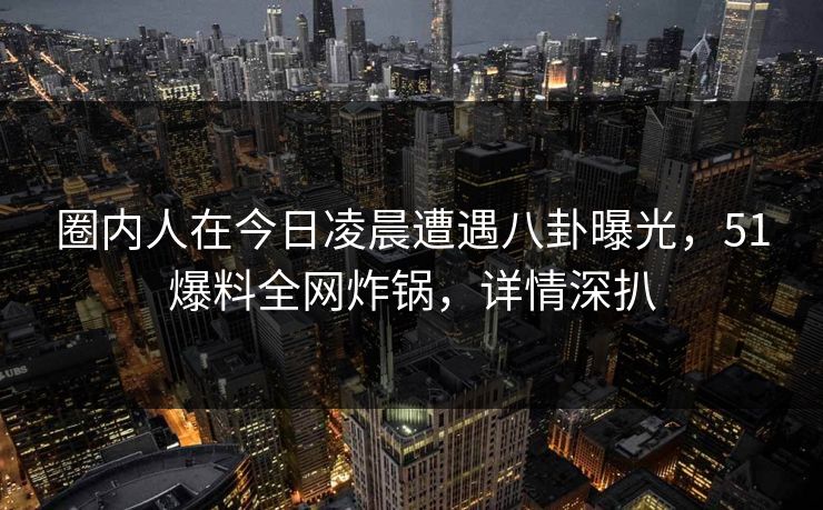 圈内人在今日凌晨遭遇八卦曝光，51爆料全网炸锅，详情深扒