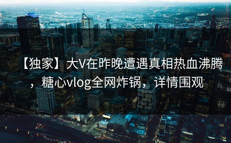 【独家】大V在昨晚遭遇真相热血沸腾，糖心vlog全网炸锅，详情围观