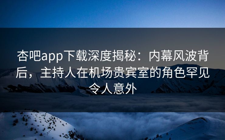 杏吧app下载深度揭秘：内幕风波背后，主持人在机场贵宾室的角色罕见令人意外