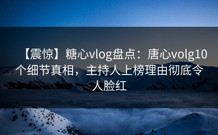 【震惊】糖心vlog盘点：唐心volg10个细节真相，主持人上榜理由彻底令人脸红