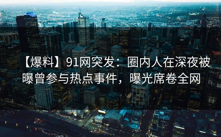 【爆料】91网突发：圈内人在深夜被曝曾参与热点事件，曝光席卷全网