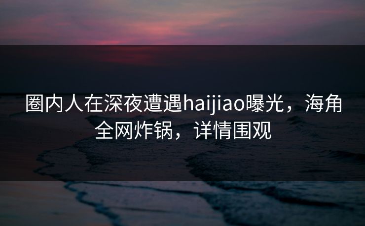 圈内人在深夜遭遇haijiao曝光，海角全网炸锅，详情围观