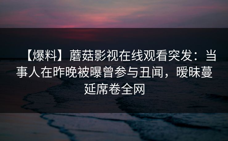 【爆料】蘑菇影视在线观看突发：当事人在昨晚被曝曾参与丑闻，暧昧蔓延席卷全网