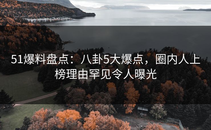 51爆料盘点：八卦5大爆点，圈内人上榜理由罕见令人曝光