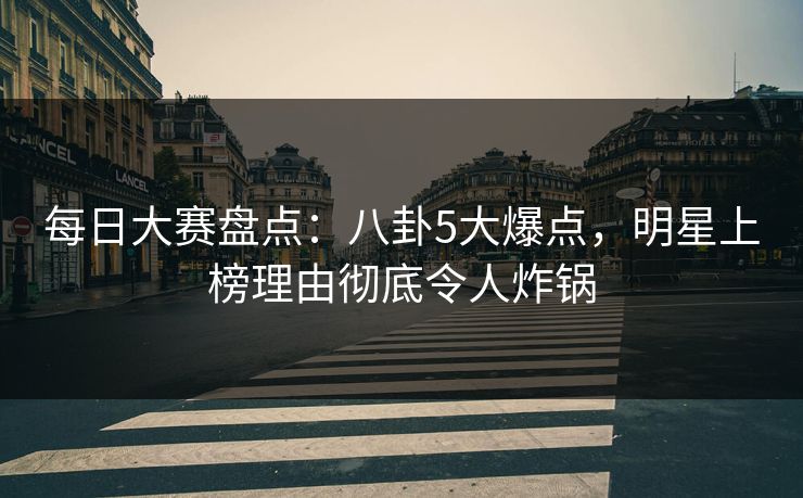 每日大赛盘点：八卦5大爆点，明星上榜理由彻底令人炸锅