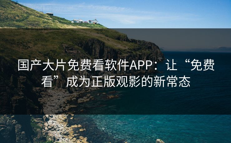 国产大片免费看软件APP：让“免费看”成为正版观影的新常态