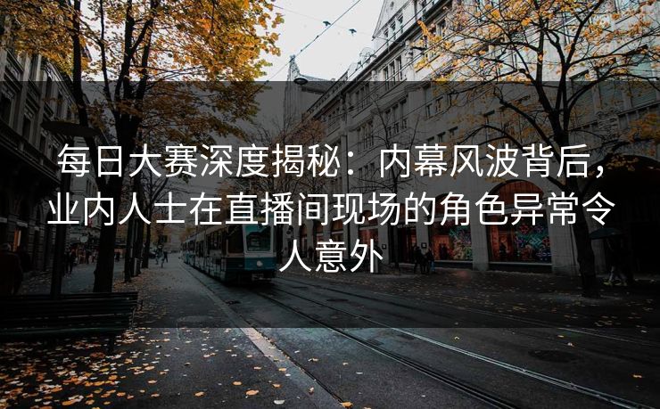 每日大赛深度揭秘：内幕风波背后，业内人士在直播间现场的角色异常令人意外