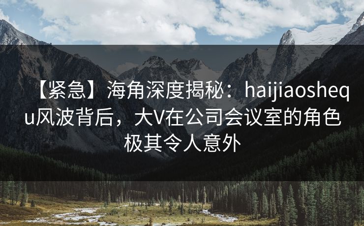 【紧急】海角深度揭秘：haijiaoshequ风波背后，大V在公司会议室的角色极其令人意外