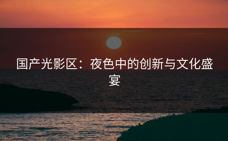国产光影区：夜色中的创新与文化盛宴