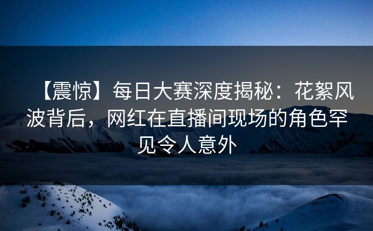【震惊】每日大赛深度揭秘：花絮风波背后，网红在直播间现场的角色罕见令人意外