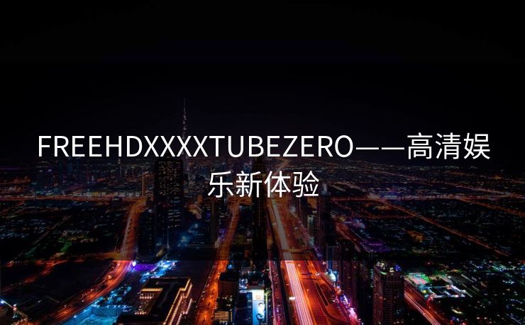 FREEHDXXXXTUBEZERO——高清娱乐新体验