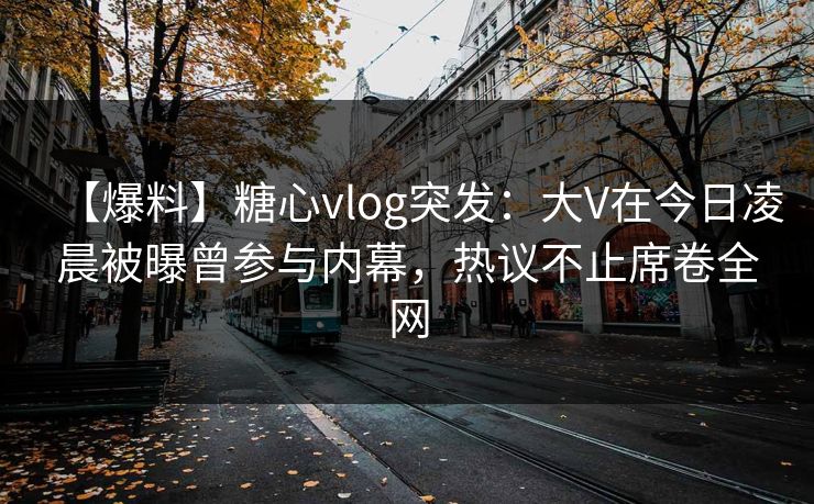 【爆料】糖心vlog突发：大V在今日凌晨被曝曾参与内幕，热议不止席卷全网