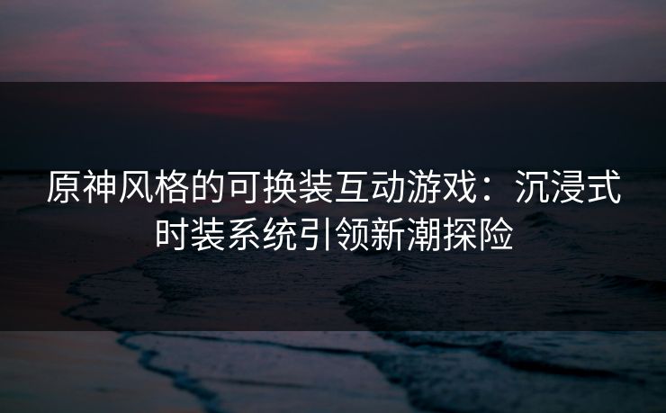 原神风格的可换装互动游戏：沉浸式时装系统引领新潮探险
