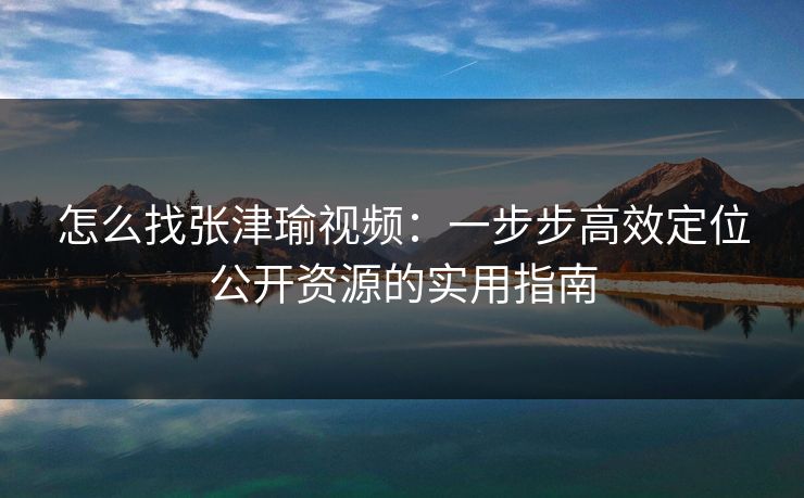 怎么找张津瑜视频:一步步高效定位公开资源的实用指南 怎么找张津瑜视频:一步步高效定位公开资源的实用指南