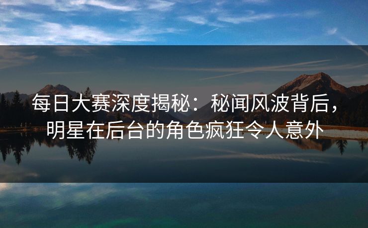每日大赛深度揭秘:秘闻风波背后,明星在后台的角色疯狂令人意外 每日大赛深度揭秘:秘闻风波背后,明星在后台的角色疯狂令人意外