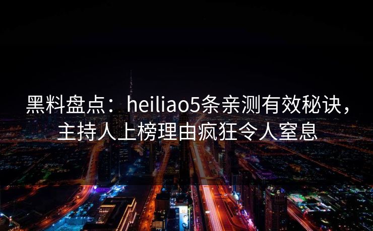 黑料盘点：heiliao5条亲测有效秘诀，主持人上榜理由疯狂令人窒息