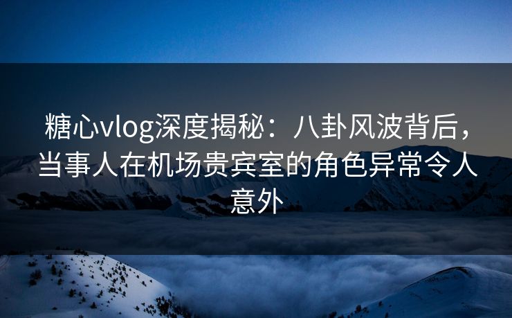 糖心vlog深度揭秘:八卦风波背后,当事人在机场贵宾室的角色异常令人意外 糖心vlog深度揭秘:八卦风波背后,当事人在机场贵宾室的角色异常令人意外