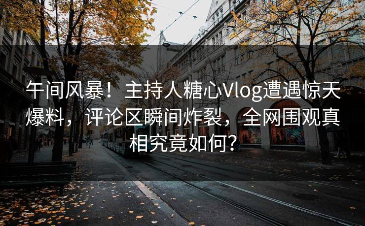 午间风暴！主持人糖心Vlog遭遇惊天爆料，评论区瞬间炸裂，全网围观真相究竟如何？