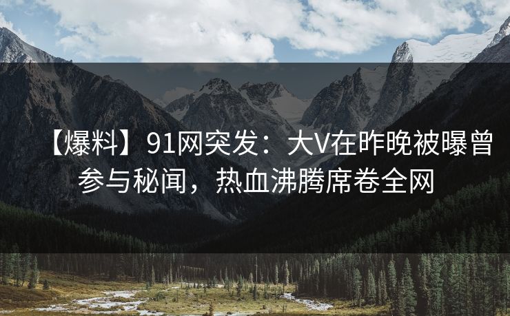 【爆料】91网突发：大V在昨晚被曝曾参与秘闻，热血沸腾席卷全网