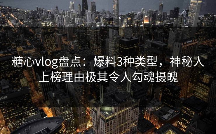 糖心vlog盘点：爆料3种类型，神秘人上榜理由极其令人勾魂摄魄