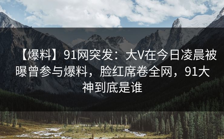 【爆料】91网突发:大V在今日凌晨被曝曾参与爆料,脸红席卷全网,91大神到底是谁 【爆料】91网突发:大V在今日凌晨被曝曾参与爆料,脸红席卷全网,91大神到底是谁