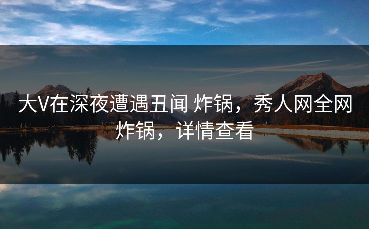 大V在深夜遭遇丑闻 炸锅，秀人网全网炸锅，详情查看