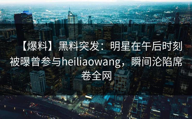 【爆料】黑料突发：明星在午后时刻被曝曾参与heiliaowang，瞬间沦陷席卷全网
